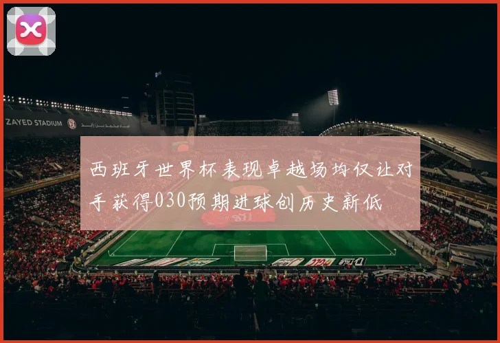 西班牙世界杯表现卓越场均仅让对手获得030预期进球创历史新低