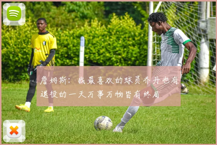 詹姆斯：我最喜欢的球员乔丹也有退役的一天万事万物皆有终局