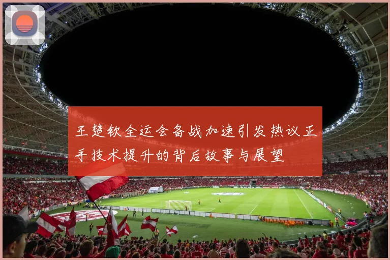 王楚钦全运会备战加速引发热议正手技术提升的背后故事与展望