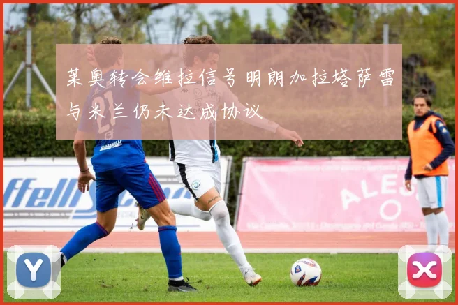 莱奥转会维拉信号明朗加拉塔萨雷与米兰仍未达成协议